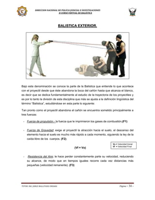 DIRECCION NACIONAL DE POLICIA JUDICIAL E INVESTIGACIONES
II CURSO VIRTUAL DE BALISTICA

BALISTICA EXTERIOR.

Bajo esta denominación se conoce la parte de la Balística que entiende lo que acontece
con el proyectil desde que éste abandona la boca del cañón hasta que alcanza el blanco,
es decir que se dedica fundamentalmente al estudio de la trayectoria de los proyectiles y
es por lo tanto la división de esta disciplina que más se ajusta a la definición lingüística del
término “Balística”, estudiándose en esta parte lo siguiente:
Tan pronto como el proyectil abandona el cañón se encuentra sometido principalmente a
tres fuerzas:
- Fuerza de propulsión.- la fuerza que le imprimieron los gases de combustión.(F1)
- Fuerza de Gravedad; exige al proyectil la atracción hacia el suelo, el descenso del
elemento hacia el suelo es mucho más rápido a cada momento, siguiendo la ley de la
caída libre de los cuerpos. (F2);
(Vf = Vo)
-

Vo = Velocidad Inicial
Vf = Velocidad Final

Resistencia del Aire; le hace perder constantemente parte su velocidad, reduciendo
su alcance, de modo que en tiempos iguales recorre cada vez distancias más
pequeñas (velocidad remanente). (F3)

TUTOR: ING. JORGE MALLITASIG ENDARA

Página -

34 -

 