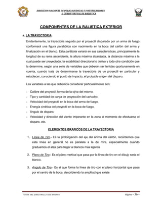 DIRECCION NACIONAL DE POLICIA JUDICIAL E INVESTIGACIONES
II CURSO VIRTUAL DE BALISTICA

COMPONENTES DE LA BALISTICA EXTERIOR
a. LA TRAYECTORIA:
Evidentemente, la trayectoria seguida por el proyectil disparado por un arma de fuego
conformará una figura parabólica con nacimiento en la boca del cañón del arma y
finalización en el blanco. Esta parábola variará en sus características, principalmente la
longitud de su rama ascendente, la altura máxima alcanzada, la distancia máxima a la
cual puede ser proyectado, la estabilidad direccional o deriva y toda otra condición que
la determine, según una serie de variables que deberán ser tenidas oportunamente en
cuenta, cuando trate de determinarse la trayectoria de un proyectil en particular y
establecer, conociendo el punto de impacto, el probable origen del disparo.
Las variables a las que debemos considerar particularmente son:
- Calibre del proyectil, forma de la ojiva del mismo.
- Tipo y cantidad de carga de proyección del cartucho.
- Velocidad del proyectil en la boca del arma de fuego.
- Energía cinética del proyectil en la boca de fuego.
- Ángulo de disparo.
- Velocidad y dirección del viento imperante en la zona al momento de efectuarse el
disparo, etc.
ELEMENTOS GRAFICOS DE LA TRAYECTORIA
1. Línea de Tiro.- Es la prolongación del eje del ánima del cañón, recordemos que
esta línea en general no es paralela a la de mira, especialmente cuando
graduamos el alza para llegar a blancos mas lejanos
2. Plano de Tiro.- Es el plano vertical que pasa por la línea de tiro en el dibujo seria el
blanco.
3. Angulo de Tiro.- Es el que forma la línea de tiro con el plano horizontal que pasa
por el centro de la boca, describiendo la amplitud que existe

TUTOR: ING. JORGE MALLITASIG ENDARA

Página -

36 -

 