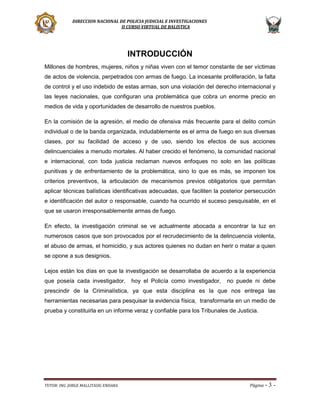 DIRECCION NACIONAL DE POLICIA JUDICIAL E INVESTIGACIONES
II CURSO VIRTUAL DE BALISTICA

INTRODUCCIÓN
Millones de hombres, mujeres, niños y niñas viven con el temor constante de ser víctimas
de actos de violencia, perpetrados con armas de fuego. La incesante proliferación, la falta
de control y el uso indebido de estas armas, son una violación del derecho internacional y
las leyes nacionales, que configuran una problemática que cobra un enorme precio en
medios de vida y oportunidades de desarrollo de nuestros pueblos.
En la comisión de la agresión, el medio de ofensiva más frecuente para el delito común
individual o de la banda organizada, indudablemente es el arma de fuego en sus diversas
clases, por su facilidad de acceso y de uso, siendo los efectos de sus acciones
delincuenciales a menudo mortales. Al haber crecido el fenómeno, la comunidad nacional
e internacional, con toda justicia reclaman nuevos enfoques no solo en las políticas
punitivas y de enfrentamiento de la problemática, sino lo que es más, se imponen los
criterios preventivos, la articulación de mecanismos previos obligatorios que permitan
aplicar técnicas balísticas identificativas adecuadas, que faciliten la posterior persecución
e identificación del autor o responsable, cuando ha ocurrido el suceso pesquisable, en el
que se usaron irresponsablemente armas de fuego.
En efecto, la investigación criminal se ve actualmente abocada a encontrar la luz en
numerosos casos que son provocados por el recrudecimiento de la delincuencia violenta,
el abuso de armas, el homicidio, y sus actores quienes no dudan en herir o matar a quien
se opone a sus designios.
Lejos están los días en que la investigación se desarrollaba de acuerdo a la experiencia
que poseía cada investigador,

hoy el Policía como investigador,

no puede ni debe

prescindir de la Criminalística, ya que esta disciplina es la que nos entrega las
herramientas necesarias para pesquisar la evidencia física, transformarla en un medio de
prueba y constituirla en un informe veraz y confiable para los Tribunales de Justicia.

TUTOR: ING. JORGE MALLITASIG ENDARA

Página -

3-

 
