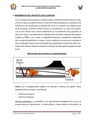 DIRECCION NACIONAL DE POLICIA JUDICIAL E INVESTIGACIONES
II CURSO VIRTUAL DE BALISTICA

b. MOVIMIENTOS DEL PROYECTIL EN EL ESPACIO:
Los movimientos del proyectil en el espacio estarán influidos particularmente por el tipo
y forma de ojiva que posea el mismo, la que será menos afectada por la resistencia del
aire cuanto más aguzada sea; la velocidad del viento y su dirección con respecto al eje
de la trayectoria, pudiendo producir derivas de consideración; la masa del proyectil,
que se verá influida más o menos rápidamente por la aceleración de la gravedad; el
paso de la estría, que determinará la velocidad del movimiento rotacional del proyectil
(medida en RPM) y por lo tanto su estabilidad direccional, directamente relacionada
con su poder de penetración, la mayor o menor resistencia al avance que le oponga el
aire, la velocidad inicial con que el proyectil fuera expulsado de la boca del cañón, etc.
Todos estos factores deberán evaluarse al momento de emitir opinión respecto de este
punto.
Movimientos del proyectil en su desplazamiento

Deriva: Es un desplazamiento lateral a la izquierda o derecha del objetivo. Estos
desplazamientos se deben a dos factores:
-

Factores extrínsecos

-

Factores Intrínsecos

Factores extrínsecos.- La atmósfera no es rigurosamente homogénea sino es que el
proyectil pasa por capas densas (a menos altura) y menos densas (a mas altura), el

TUTOR: ING. JORGE MALLITASIG ENDARA

Página -

39 -

 