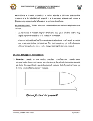 DIRECCION NACIONAL DE POLICIA JUDICIAL E INVESTIGACIONES
II CURSO VIRTUAL DE BALISTICA

viento afecta al proyectil provocando la deriva; además la deriva es inversamente
proporcional a la velocidad del proyectil, y a la densidad absoluta del mismo. Y
Directamente proporcional a la fuerza de la corriente atmosférica.
Factores intrínsecos.- Son los debidos a los movimientos secundarios del proyectil y se
deben a:
•

El movimiento de rotación del proyectil en torno a su eje de simetría, en tiros muy
largos el proyectil se desvía en el sentido de su rotación.

•

A mayor lubricación del cañón mas deriva al lado donde va el rayado a medida
que se va secando hay menos deriva. Ejm. esto lo podemos ver en tiradores que
al iniciar competencias hacen varios tiros para corregir la deriva o el desvió

En armas de fuego con ánima estriada
 Rotación.- cuando en sus puntos describen circunferencias, cuando estas
circunferencias tienen centro sobre una misma recta, llamado eje de rotación, es decir
es el giro del proyectil sobre su eje longitudinal, producto de la fuerza imprimada por
la forma helicoidal de las estrías y macizos.

TUTOR: ING. JORGE MALLITASIG ENDARA

Página -

40 -

 