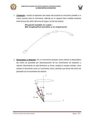 DIRECCION NACIONAL DE POLICIA JUDICIAL E INVESTIGACIONES
II CURSO VIRTUAL DE BALISTICA

 Traslación.- cuando el segmento del cuerpo del proyectil se encuentra paralelo a si
mismo durante todo el movimiento, además es un espacio físico medible existente
entre la boca del cañón del arma de fuego y el sitio de impacto.

 Giroscópico o Nutación.- Es un movimiento pendular cónico debido al desequilibrio
del centro de gravedad por descomposición de los movimientos de traslación y
rotación interviniendo en este fenómeno su forma, longitud e impulso recibido, otros
autores lo denominan como un movimiento cíclico, pendular que deriva del centro de
gravedad con el movimiento de rotación.

TUTOR: ING. JORGE MALLITASIG ENDARA

Página -

41 -

 