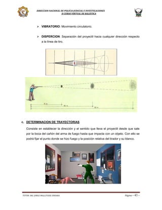 DIRECCION NACIONAL DE POLICIA JUDICIAL E INVESTIGACIONES
II CURSO VIRTUAL DE BALISTICA

 VIBRATORIO: Movimiento circulatorio.
 DISPERCION: Separación del proyectil hacia cualquier dirección respecto
a la línea de tiro.

c. DETERMINACION DE TRAYECTORIAS
Consiste en establecer la dirección y el sentido que lleva el proyectil desde que sale
por la boca del cañón del arma de fuego hasta que impacta con un objeto. Con ello se
podrá fijar el punto donde se hizo fuego y la posición relativa del tirador y su blanco.

TUTOR: ING. JORGE MALLITASIG ENDARA

Página -

43 -

 