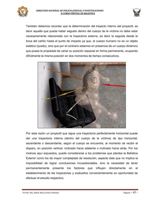 DIRECCION NACIONAL DE POLICIA JUDICIAL E INVESTIGACIONES
II CURSO VIRTUAL DE BALISTICA

También debemos recordar que la determinación del trayecto interno del proyectil, es
decir aquella que pueda haber seguido dentro del cuerpo de la víctima no debe estar
necesariamente relacionada con la trayectoria externa, es decir la seguida desde la
boca del cañón hasta el punto de impacto ya que, el cuerpo humano no es un objeto
estático (quieto), sino que por el contrario estamos en presencia de un cuerpo dinámico
que posee la propiedad de variar su posición espacial en forma permanente, ocupando
difícilmente la misma posición en dos momentos de tiempo consecutivos.

Por esta razón un proyectil que sigue una trayectoria perfectamente horizontal puede
dar una trayectoria interna (dentro del cuerpo de la víctima) de tipo horizontal,
ascendente o descendente, según el cuerpo se encuentre, al momento de recibir el
disparo, en posición vertical, inclinado hacia adelante o inclinado hacia atrás. Por los
motivos aquí expuestos, puede considerarse a los problemas que plantea la Balística
Exterior como los de mayor complejidad de resolución, aspecto éste que no implica la
imposibilidad de lograr conclusiones incuestionables, sino la necesidad de tener
permanentemente

presente

los

factores

que

influyen

directamente

en

el

establecimiento de las trayectorias y evaluarlos convenientemente en oportunidad de
efectuar el estudio respectivo.

TUTOR: ING. JORGE MALLITASIG ENDARA

Página -

45 -

 