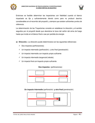 DIRECCION NACIONAL DE POLICIA JUDICIAL E INVESTIGACIONES
II CURSO VIRTUAL DE BALISTICA

Entonces es factible determinar las trayectorias con fiabilidad cuando el blanco
impactado es fijo y suficientemente blando como para no producir desvíos
considerables en el recorrido del proyectil, y siempre que existan suficientes puntos de
referencia.
La determinación de las Trayectorias consiste en establecer la dirección y el sentido
seguidos por el proyectil desde que abandona la boca del cañón del arma de fuego
hasta que incide en el blanco final o cae por perdida de energía

a) Dirección.- La dirección puede determinarse con las siguientes referencias:
 Dos impactos (perforaciones)
 Un impacto intermedio (perforación) y otro final (penetración)
 Un impacto intermedio con trayecto propio suficiente
 Un impacto intermedio tangencial (rebote).
 Un impacto final con trayecto propio suficiente
Dos impactos (perforaciones)

Un impacto intermedio (perforación) y otro final (penetración)

TUTOR: ING. JORGE MALLITASIG ENDARA

Página -

46 -

 
