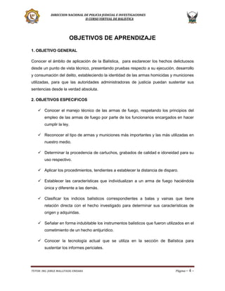 DIRECCION NACIONAL DE POLICIA JUDICIAL E INVESTIGACIONES
II CURSO VIRTUAL DE BALISTICA

OBJETIVOS DE APRENDIZAJE
1. OBJETIVO GENERAL
Conocer el ámbito de aplicación de la Balística, para esclarecer los hechos delictuosos
desde un punto de vista técnico, presentando pruebas respecto a su ejecución, desarrollo
y consumación del delito, estableciendo la identidad de las armas homicidas y municiones
utilizadas, para que las autoridades administradoras de justicia puedan sustentar sus
sentencias desde la verdad absoluta.
2. OBJETIVOS ESPECIFICOS
 Conocer el manejo técnico de las armas de fuego, respetando los principios del
empleo de las armas de fuego por parte de los funcionarios encargados en hacer
cumplir la ley.
 Reconocer el tipo de armas y municiones más importantes y las más utilizadas en
nuestro medio.
 Determinar la procedencia de cartuchos, grabados de calidad e idoneidad para su
uso respectivo.
 Aplicar los procedimientos, tendientes a establecer la distancia de disparo.
 Establecer las características que individualizan a un arma de fuego haciéndola
única y diferente a las demás.
 Clasificar los indicios balísticos correspondientes a balas y vainas que tiene
relación directa con el hecho investigado para determinar sus características de
origen y adquiridas.
 Señalar en forma indubitable los instrumentos balísticos que fueron utilizados en el
cometimiento de un hecho antijurídico.
 Conocer la tecnología actual que se utiliza en la sección de Balística para
sustentar los informes periciales.

TUTOR: ING. JORGE MALLITASIG ENDARA

Página -

4-

 
