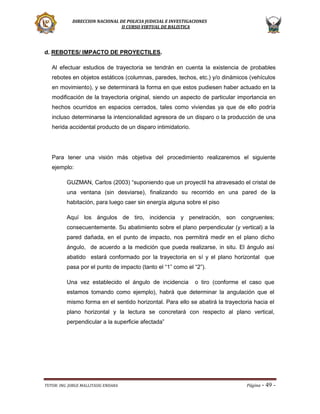 DIRECCION NACIONAL DE POLICIA JUDICIAL E INVESTIGACIONES
II CURSO VIRTUAL DE BALISTICA

d. REBOTES/ IMPACTO DE PROYECTILES.
Al efectuar estudios de trayectoria se tendrán en cuenta la existencia de probables
rebotes en objetos estáticos (columnas, paredes, techos, etc.) y/o dinámicos (vehículos
en movimiento), y se determinará la forma en que estos pudiesen haber actuado en la
modificación de la trayectoria original, siendo un aspecto de particular importancia en
hechos ocurridos en espacios cerrados, tales como viviendas ya que de ello podría
incluso determinarse la intencionalidad agresora de un disparo o la producción de una
herida accidental producto de un disparo intimidatorio.

Para tener una visión más objetiva del procedimiento realizaremos el siguiente
ejemplo:
GUZMAN, Carlos (2003) “suponiendo que un proyectil ha atravesado el cristal de
una ventana (sin desviarse), finalizando su recorrido en una pared de la
habitación, para luego caer sin energía alguna sobre el piso
Aquí los ángulos de tiro, incidencia y penetración, son congruentes;
consecuentemente. Su abatimiento sobre el plano perpendicular (y vertical) a la
pared dañada, en el punto de impacto, nos permitirá medir en el plano dicho
ángulo, de acuerdo a la medición que pueda realizarse, in situ. El ángulo así
abatido estará conformado por la trayectoria en sí y el plano horizontal que
pasa por el punto de impacto (tanto el “1” como el “2”).
Una vez establecido el ángulo de incidencia

o tiro (conforme el caso que

estamos tomando como ejemplo), habrá que determinar la angulación que el
mismo forma en el sentido horizontal. Para ello se abatirá la trayectoria hacia el
plano horizontal y la lectura se concretará con respecto al plano vertical,
perpendicular a la superficie afectada”

TUTOR: ING. JORGE MALLITASIG ENDARA

Página -

49 -

 