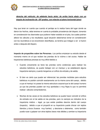 DIRECCION NACIONAL DE POLICIA JUDICIAL E INVESTIGACIONES
II CURSO VIRTUAL DE BALISTICA

derecha del vehículo; de adelante hacia atrás; de arriba hacia abajo con un
ángulo de inclinación de –20º grados, con relación al plano horizontal (piso).

Hay que tener en cuenta que cuando el peritaje se lo realiza fuera del lugar donde se
dieron los hechos, debe tenerse en cuenta la probable procedencia del disparo, tomando
en consideración los desniveles que pudieron haber existido en el piso, los cuales podrían
alterar los cálculos y los resultados; igual situación deberíamos tomar en consideración
con los neumáticos si se encontraren desinflados, se tendría que indagar a ver si fueron
antes o después del disparo.

Impacto de proyectiles sobre las Personas.- Los peritos empiezan su estudio desde el
momento mismo en el que reciben las prendas de la víctima o del occiso. Hablar de
trayectorias balísticas precisas es muy difícil debido a:


Cuando únicamente se tiene las prendas como evidencias para realizar los
estudios balísticos, se puede trabajar con un maniquí y se establecerá alguna
trayectoria siempre y cuando tengamos un orificio de entrada y de salida.



Si bien es cierto que puede ser referencial, las prendas recibidas para estudios
balísticos no podrán coincidir exactamente con la misma zona del cuerpo, debido
a que el maniquí no posee la misma estructura corporal que la del cuerpo humano
ya que las prendas pueden ser muy apretadas o muy flojas lo que no permitirá
realizar cálculos comprobatorios.



Muchas de las veces en los estudios balísticos se puede hacer coincidir el orificio
de entrada con el de salida en las prendas, pero no siempre es indicativo de la
trayectoria médico – legal, ya que existe posibles desvíos dentro del cuerpo
(trayecto), debido a que el proyectil en su trayectoria puede chocar con tejidos
blandos y duros (huesos muy fuertes) y desviarse o detenerse, como también
puede rozar o golpear con otros tejidos óseos más débiles y cambiar su trayectoria

TUTOR: ING. JORGE MALLITASIG ENDARA

Página -

52 -

 