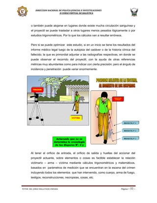 DIRECCION NACIONAL DE POLICIA JUDICIAL E INVESTIGACIONES
II CURSO VIRTUAL DE BALISTICA

o también puede alojarse en lugares donde existe mucha circulación sanguínea y
el proyectil se puede trasladar a otros lugares menos pesados lógicamente o por
estudios trigonométricos. Por lo que los cálculos van a resultar erróneos.
Pero si se puede optimizar este estudio, si en un inicio se tiene los resultados del
informe médico legal luego de la autopsia del cadáver o de la historia clínica del
fallecido, la que es primordial adjuntar a las radiografías respectivas, en donde se
puede observar el recorrido del proyectil, con la ayuda de otras referencias
métricas muy abundantes como para indicar con cierta precisión; pero el ángulo de
incidencia y penetración puede variar enormemente.

Al tener el orificio de entrada, el orificio de salida y huellas del accionar del
proyectil actuante, sobre elementos o cosas es factible establecer la relación
victimario – arma – víctima mediante cálculos trigonométricos y matemáticos,
basados en parámetros de medición que se encuentran en la escena del crimen
incluyendo todos los elementos que han intervenido, como cuerpo, arma de fuego,
testigos, reconstrucciones, necropsias, cosas, etc.

TUTOR: ING. JORGE MALLITASIG ENDARA

Página -

53 -

 