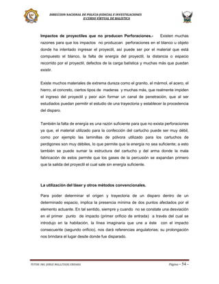DIRECCION NACIONAL DE POLICIA JUDICIAL E INVESTIGACIONES
II CURSO VIRTUAL DE BALISTICA

Impactos de proyectiles que no producen Perforaciones.-

Existen muchas

razones para que los impactos no produzcan perforaciones en el blanco u objeto
donde ha intentado ingresar el proyectil, así puede ser por el material que está
compuesto el blanco, la falta de energía del proyectil, la distancia o espacio
recorrido por el proyectil, defectos de la carga balística y muchas más que puedan
existir.
Existe muchos materiales de extrema dureza como el granito, el mármol, el acero, el
hierro, el concreto, ciertos tipos de maderas y muchas más, que realmente impiden
el ingreso del proyectil y peor aún formar un canal de penetración, que al ser
estudiados puedan permitir el estudio de una trayectoria y establecer la procedencia
del disparo.
También la falta de energía es una razón suficiente para que no exista perforaciones
ya que, el material utilizado para la confección del cartucho puede ser muy débil,
como por ejemplo las laminillas de pólvora utilizado para los cartuchos de
perdigones son muy débiles, lo que permite que la energía no sea suficiente; a esto
también se puede sumar la estructura del cartucho y del arma donde la mala
fabricación de estos permite que los gases de la percusión se expandan primero
que la salida del proyectil el cual sale sin energía suficiente.

La utilización del láser y otros métodos convencionales.
Para poder determinar el origen y trayectoria de un disparo dentro de un
determinado espacio, implica la presencia mínima de dos puntos afectados por el
elemento actuante. En tal sentido, siempre y cuando no se constate una desviación
en el primer punto de impacto (primer orificio de entrada) a través del cual se
introdujo en la habitación, la línea imaginaria que une a éste

con el impacto

consecuente (segundo orificio), nos dará referencias angulatorias; su prolongación
nos brindara el lugar desde donde fue disparado.

TUTOR: ING. JORGE MALLITASIG ENDARA

Página -

54 -

 