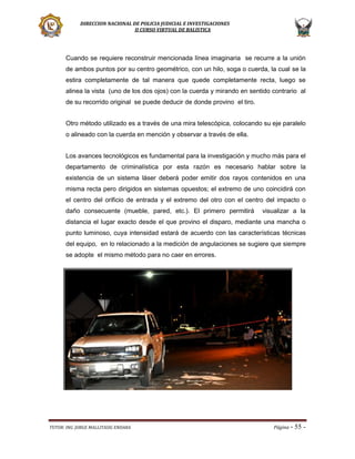 DIRECCION NACIONAL DE POLICIA JUDICIAL E INVESTIGACIONES
II CURSO VIRTUAL DE BALISTICA

Cuando se requiere reconstruir mencionada línea imaginaria se recurre a la unión
de ambos puntos por su centro geométrico, con un hilo, soga o cuerda, la cual se la
estira completamente de tal manera que quede completamente recta, luego se
alinea la vista (uno de los dos ojos) con la cuerda y mirando en sentido contrario al
de su recorrido original se puede deducir de donde provino el tiro.
Otro método utilizado es a través de una mira telescópica, colocando su eje paralelo
o alineado con la cuerda en mención y observar a través de ella.
Los avances tecnológicos es fundamental para la investigación y mucho más para el
departamento de criminalística por esta razón es necesario hablar sobre la
existencia de un sistema láser deberá poder emitir dos rayos contenidos en una
misma recta pero dirigidos en sistemas opuestos; el extremo de uno coincidirá con
el centro del orificio de entrada y el extremo del otro con el centro del impacto o
daño consecuente (mueble, pared, etc.). El primero permitirá

visualizar a la

distancia el lugar exacto desde el que provino el disparo, mediante una mancha o
punto luminoso, cuya intensidad estará de acuerdo con las características técnicas
del equipo, en lo relacionado a la medición de angulaciones se sugiere que siempre
se adopte el mismo método para no caer en errores.

TUTOR: ING. JORGE MALLITASIG ENDARA

Página -

55 -

 