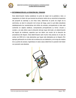 DIRECCION NACIONAL DE POLICIA JUDICIAL E INVESTIGACIONES
II CURSO VIRTUAL DE BALISTICA

e. DETERMINACIÓN DE LA POSICIÓN DEL TIRADOR:
Esta determinación implica establecer el punto de origen de la parábola o bien, si
respetamos el criterio de que durante los primeros metros de su recorrido la trayectoria
del proyectil se asemeja a una línea recta, determinar el punto de origen de la
semirrecta, es decir la ubicación de la boca de fuego, para lo cual debe estudiarse
detalladamente las características del orificio de entrada, principalmente si éste está
contenido en objetos estáticos, comprobando principalmente su forma: circular u
ovoidal, y en este último caso la dirección del eje mayor del óvalo y la determinación
del ángulo de incidencia, aspectos que nos darán una noción de la dirección de
procedencia del disparo. Esta determinación será mucho más precisa en el caso de
contar con DOS (2) o más elementos que hayan sido afectados por el disparo (Por
ejemplo perforación en el vidrio de la ventana de una habitación y en la hoja de madera
de su puerta de acceso), lográndose en estos casos determinar la posición del tirador
con precisión casi absoluta.

TUTOR: ING. JORGE MALLITASIG ENDARA

Página -

56 -

 