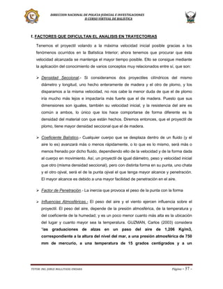 DIRECCION NACIONAL DE POLICIA JUDICIAL E INVESTIGACIONES
II CURSO VIRTUAL DE BALISTICA

f. FACTORES QUE DIFICULTAN EL ANALISIS EN TRAYECTORIAS
Tenemos el proyectil volando a la máxima velocidad inicial posible gracias a los
fenómenos ocurridos en la Balística Interior; ahora tenemos que procurar que ésta
velocidad alcanzada se mantenga el mayor tiempo posible. Ello se consigue mediante
la aplicación del conocimiento de varios conceptos muy relacionados entre sí, que son:
 Densidad Seccional.- Si consideramos dos proyectiles cilíndricos del mismo
diámetro y longitud, uno hecho enteramente de madera y el otro de plomo, y los
disparamos a la misma velocidad, no nos cabe la menor duda de que el de plomo
iría mucho más lejos e impactaría más fuerte que el de madera. Puesto que sus
dimensiones son iguales, también su velocidad inicial, y la resistencia del aire es
común a ambos, lo único que los hace comportarse de forma diferente es la
densidad del material con que están hechos. Diremos entonces, que el proyectil de
plomo, tiene mayor densidad seccional que el de madera.
 Coeficiente Balístico.- Cualquier cuerpo que se desplaza dentro de un fluido (y el
aire lo es) avanzará más o menos rápidamente, o lo que es lo mismo, será más o
menos frenado por dicho fluido, dependiendo ello de la velocidad y de la forma dada
al cuerpo en movimiento. Así, un proyectil de igual diámetro, peso y velocidad inicial
que otro (misma densidad seccional), pero con distinta forma en su punta, uno chata
y el otro ojival, será el de la punta ojival el que tenga mayor alcance y penetración.
El mayor alcance es debido a una mayor facilidad de penetración en el aire.
 Factor de Penetración.- La inercia que provoca el peso de la punta con la forma
 Influencias Atmosféricas.- El peso del aire y el viento ejercen influencia sobre el

proyectil. El peso del aire, depende de la presión atmosférica, de la temperatura y
del coeficiente de la humedad; y es un poco menor cuanto más alta es la ubicación
del lugar y cuanto mayor sea la temperatura. GUZMAN, Carlos (2003) considera
“las graduaciones de alzas en un paso del aire de 1,206 Kg/m3,
correspondiente a la altura del nivel del mar, a una presión atmosférica de 750
mm de mercurio, a una temperatura de 15 grados centígrados y a un

TUTOR: ING. JORGE MALLITASIG ENDARA

Página -

57 -

 