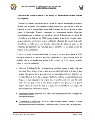 DIRECCION NACIONAL DE POLICIA JUDICIAL E INVESTIGACIONES
II CURSO VIRTUAL DE BALISTICA

coeficiente de humedad del 50%, sin viento y a velocidades iniciales medias
del proyectil”
En estas condiciones que detallamos en el párrafo anterior se obtendrá un disparo
de alza, que no es otra cosa que cuando el punto apuntado coincide con la línea de
puntería; un menor peso del aire aumentará el alcance del tiro por lo que un peso
mayor lo disminuirá. Grandes variaciones de temperatura pueden influenciar
considerablemente el alcance; por ejemplo un cambio de temperatura en el aire de
10 grados a una distancia de 1000 metros desplaza el punto de impacto medio,
aproximadamente un metro en sentido vertical. La influencia del cambio de presión
atmosférica se nota recién con grandes diferencias de altura, al igual que la
incidencia del coeficiente de humedad que es del 50% por ser despreciable los
efectos de sus variaciones.
El viento de frente disminuye el alcance del tiro y el de atrás lo aumenta. A 1000
metros de distancia, un viento a velocidad media (4m por segundo) que sople de
costado, origina un desplazamiento lateral del proyectil de 2 a 3 metros, también
influye la velocidad del viento.


Influencia de la Luz del Sol.- en disparos de precisión, cuando el guión está muy
iluminado desde arriba, el tiro es bajo y corto, debido al reflejo de la luz, ya que
parece más grande de lo que realmente es, paradójicamente con poca luz, en
tiempo nublado o dentro de un bosque, fácilmente se toma una cantidad excesiva
de guión lo cual produce un tiro largo o alto, de igual manera si un lado del guión
recibe más luz que el otro, el más iluminado parece más grande, por lo que el
tirador coloca la ranura del alza a la parte más iluminada, lo que origina la
desviación del tiro hacia el lado oscuro.



Rendimiento de tiro.- Depende de la forma de la trayectoria (tendido), la dispersión
y efecto del proyectil.



El tendido de la trayectoria.- En el tiro contra blancos visibles, aumenta la zona
abatible (espacio situado delante y detrás del blanco donde caen los proyectiles),

TUTOR: ING. JORGE MALLITASIG ENDARA

Página -

58 -

 