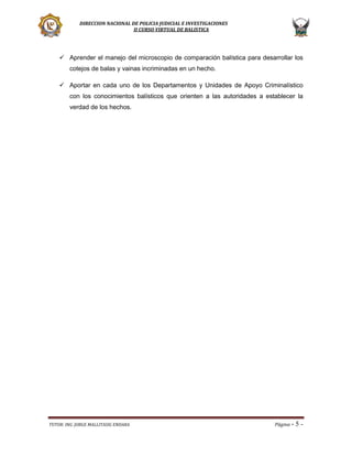 DIRECCION NACIONAL DE POLICIA JUDICIAL E INVESTIGACIONES
II CURSO VIRTUAL DE BALISTICA

 Aprender el manejo del microscopio de comparación balística para desarrollar los
cotejos de balas y vainas incriminadas en un hecho.
 Aportar en cada uno de los Departamentos y Unidades de Apoyo Criminalístico
con los conocimientos balísticos que orienten a las autoridades a establecer la
verdad de los hechos.

TUTOR: ING. JORGE MALLITASIG ENDARA

Página -

5-

 