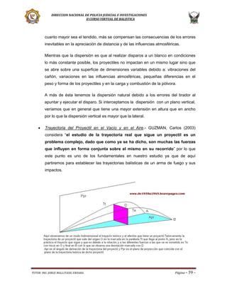DIRECCION NACIONAL DE POLICIA JUDICIAL E INVESTIGACIONES
II CURSO VIRTUAL DE BALISTICA

cuanto mayor sea el tendido, más se compensan las consecuencias de los errores
inevitables en la apreciación de distancia y de las influencias atmosféricas.
Mientras que la dispersión es que al realizar disparos a un blanco en condiciones
lo más constante posible, los proyectiles no impactan en un mismo lugar sino que
se abre sobre una superficie de dimensiones variables debido a: vibraciones del
cañón, variaciones en las influencias atmosféricas, pequeñas diferencias en el
peso y forma de los proyectiles y en la carga y combustión de la pólvora.
A más de ésta tenemos la dispersión natural debido a los errores del tirador al
apuntar y ejecutar el disparo. Si interceptamos la dispersión con un plano vertical,
veríamos que en general que tiene una mayor extensión en altura que en ancho
por lo que la dispersión vertical es mayor que la lateral.


Trayectoria del Proyectil en el Vacío y en el Aire.- GUZMAN, Carlos (2003)
considera “el estudio de la trayectoria real que sigue un proyectil es un
problema complejo, dado que como ya se ha dicho, son muchas las fuerzas
que influyen en forma conjunta sobre el mismo en su recorrido” por lo que
este punto es uno de los fundamentales en nuestro estudio ya que de aquí
partiremos para establecer las trayectorias balísticas de un arma de fuego y sus
impactos.

TUTOR: ING. JORGE MALLITASIG ENDARA

Página -

59 -

 