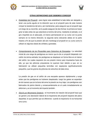 DIRECCION NACIONAL DE POLICIA JUDICIAL E INVESTIGACIONES
II CURSO VIRTUAL DE BALISTICA

OTRAS DEFINICIONES QUE DEBEMOS CONOCER


Estabilidad del Proyectil.- para lograr esta estabilidad la bala debe ser alargada y
tener una punta aguda en la dirección que va el proyectil para de esta manera
romper la resistencia del aire y así mantenerse; para asegurar que el proyectil siga
a lo largo de su recorrido, se lo puede asegurar de dos formas: la primera es hacer
girar la bala antes de que abandone el ánima del arma, mediante el estriado, si el
giro impartido es el adecuado, el mismo permanecerá en su curso con la punta
siempre en la misma dirección, la segunda sería colocando aletas en la parte
trasera a fin de que la presión del aire mantenga al proyectil en su curso como lo
utilizan en algunas clases de cohetes y granadas.



Comportamiento de los Proyectiles para Cartuchos de Escopetas.- La velocidad
inicial de una carga de perdigones es menor que la de un proyectil disparado con
cañón de ánima estriada; los perdigones se desplazan en forma libre en el interior
del cañón, los cuales requieren de una presión menor para impulsarlos fuera de
ella, ya que las pólvoras propulsoras no queman bien debido a que, en su
fabricación se utilizan pequeñas laminillas con espesores significativamente
pequeños, que los granos de pólvoras de cartuchos de bala única.

La presión de gas en el cañón de una escopeta aparece rápidamente y surge
antes que los perdigones se hubieran desplazado, luego los gases se expanden
de tal manera que en la boca del arma la presión es muy baja. Los perdigones son
fabricados de plomo blando y consecuentemente en el vuelo inmediatamente se
deforman y en el momento del impacto también.


Desvió por Movimiento Giratorio.- el movimiento de rotación del proyectil hace que
se genere una desviación lateral de la trayectoria del proyectil respecto del plano
departida, lo que permite que se diferencie cuando la trayectoria no es horizontal
sino curvo.

TUTOR: ING. JORGE MALLITASIG ENDARA

Página -

60 -

 