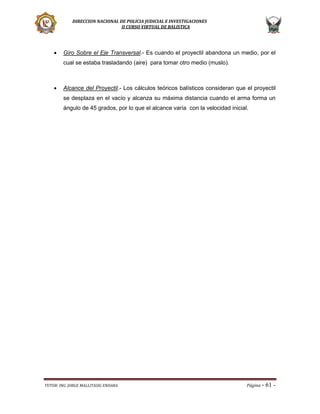 DIRECCION NACIONAL DE POLICIA JUDICIAL E INVESTIGACIONES
II CURSO VIRTUAL DE BALISTICA



Giro Sobre el Eje Transversal.- Es cuando el proyectil abandona un medio, por el
cual se estaba trasladando (aire) para tomar otro medio (muslo).



Alcance del Proyectil.- Los cálculos teóricos balísticos consideran que el proyectil
se desplaza en el vacío y alcanza su máxima distancia cuando el arma forma un
ángulo de 45 grados, por lo que el alcance varía con la velocidad inicial.

TUTOR: ING. JORGE MALLITASIG ENDARA

Página -

61 -

 