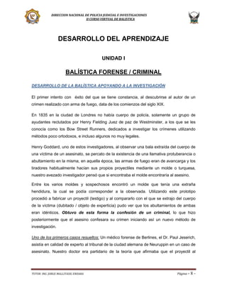 DIRECCION NACIONAL DE POLICIA JUDICIAL E INVESTIGACIONES
II CURSO VIRTUAL DE BALISTICA

DESARROLLO DEL APRENDIZAJE
UNIDAD I

BALÍSTICA FORENSE / CRIMINAL
DESARROLLO DE LA BALÍSTICA APOYANDO A LA INVESTIGACIÓN
El primer intento con éxito del que se tiene constancia, al descubrirse al autor de un
crimen realizado con arma de fuego, data de los comienzos del siglo XIX.
En 1835 en la ciudad de Londres no había cuerpo de policía, solamente un grupo de
ayudantes reclutados por Henry Fielding Juez de paz de Westminster, a los que se les
conocía como los Bow Street Runners, dedicados a investigar los crímenes utilizando
métodos poco ortodoxos, e incluso algunos no muy legales.
Henry Goddard, uno de estos investigadores, al observar una bala extraída del cuerpo de
una víctima de un asesinato, se percato de la existencia de una llamativa protuberancia o
abultamiento en la misma, en aquella época, las armas de fuego eran de avancarga y los
tiradores habitualmente hacían sus propios proyectiles mediante un molde o turquesa,
nuestro avezado investigador pensó que si encontraba el molde encontraría al asesino.
Entre los varios moldes y sospechosos encontró un molde que tenía una extraña
hendidura, la cual se podía corresponder a la observada. Utilizando este prototipo
procedió a fabricar un proyectil (testigo) y al compararlo con el que se extrajo del cuerpo
de la víctima (dubitado / objeto de experticia) pudo ver que los abultamientos de ambas
eran idénticos. Obtuvo de esta forma la confesión de un criminal, lo que hizo
posteriormente que el asesino confesara su crimen iniciando así un nuevo método de
investigación.
Uno de los primeros casos resueltos: Un médico forense de Berlines, el Dr. Paul Jeserich,
asistía en calidad de experto al tribunal de la ciudad alemana de Neuruppin en un caso de
asesinato. Nuestro doctor era partidario de la teoría que afirmaba que el proyectil al

TUTOR: ING. JORGE MALLITASIG ENDARA

Página -

8-

 