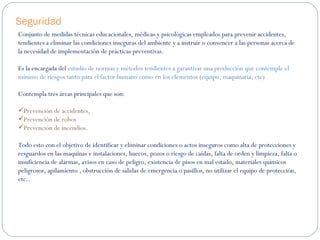 Seguridad Conjunto de medidas técnicas educacionales, médicas y psicológicas empleados para prevenir accidentes, tendientes a eliminar las condiciones inseguras del ambiente y a instruir o convencer a las personas acerca de la necesidad de implementación de prácticas preventivas. Es la encargada del  estudio de normas y métodos tendientes a garantizar una producción que contemple el mínimo de riesgos tanto para el factor humano como en los elementos (equipo, maquinaria, etc) Contempla tres áreas principales que son:  Prevención de accidentes,  Prevención de robos  Prevención de incendios. Todo esto con el objetivo de identificar y eliminar condiciones o actos inseguros como alta de protecciones y resguardos en las maquinas e instalaciones, huecos, pozos o riesgo de caídas, falta de orden y limpieza, falta o insuficiencia de alarmas, avisos en caso de peligro, existencia de pisos en mal estado, materiales químicos peligrosos, apilamiento , obstrucción de salidas de emergencia o pasillos, no utilizar el equipo de protección, etc.. 