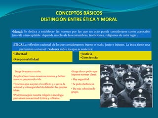 CONCEPTOS BÁSICOS
                        DISTINCIÓN ENTRE ÉTICA Y MORAL

•Moral: Se dedica a establecer las normas por las que un acto pueda considerarse como aceptable
(moral) o inaceptable. depende mucho de las costumbres, tradiciones, religiones de cada lugar .


ÉTICA:La reflexión racional de lo que consideramos bueno o malo, justo e injusto. La ética tiene una
   pretensión universal . Valores sobre los que se sustenta:
•Libertad                                                  •Justicia
                                                           •Conciencia
•Responsabilidad

Ética Autónoma:                                    Ética Heterónoma:
• Surge de nuestra razón.                          •Surge de un poder que
                                                   impone normas claras.
•Implica hacernos a nosotros mismos y definir
nuestro proyecto de vida.                          • Hay seguridad.
•Tenemos que aceptar el conflicto y, a veces, la   • Se pide obediencia.
soledad y la inseguridad de defender las propias
                                                   • Da más cohesión de
ideas.
                                                   grupo.
•Podemos seguir nuestra religión o ideología
pero desde una actitud Crítica y reflexiva.
 