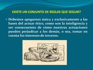 EXISTE UN CONJUNTO DE REGLAS QUE SEGUIR?

 Debemos apegarnos única y exclusivamente a las
 bases del actuar ético, como son la inteligencia y
 ser consecuentes de cómo nuestras actuaciones
 pueden perjudicar a los demás, o sea, tomar en
 cuenta los intereses de terceros.
 