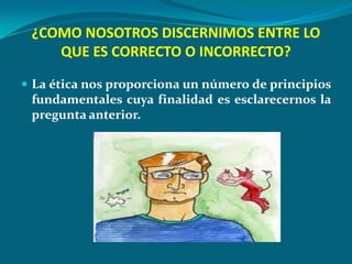 ¿COMO NOSOTROS DISCERNIMOS ENTRE LO
    QUE ES CORRECTO O INCORRECTO?

 La ética nos proporciona un número de principios
 fundamentales cuya finalidad es esclarecernos la
 pregunta anterior.
 