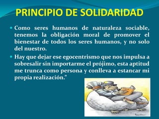 PRINCIPIO DE SOLIDARIDAD
 Como seres humanos de naturaleza sociable,
  tenemos la obligación moral de promover el
  bienestar de todos los seres humanos, y no solo
  del nuestro.
 Hay que dejar ese egocentrismo que nos impulsa a
  sobresalir sin importarme el prójimo, esta aptitud
  me trunca como persona y conlleva a estancar mi
  propia realización.”
 