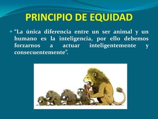 PRINCIPIO DE EQUIDAD
 “La única diferencia entre un ser animal y un
 humano es la inteligencia, por ello debemos
 forzarnos  a   actuar   inteligentemente  y
 consecuentemente”.
 