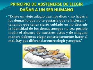 PRINCIPIO DE ABSTENERSE DE ELEGIR
       DAÑAR A UN SER HUMANO
 “Existe un viejo adagio que nos dice: < no hagas a
 los demás lo que no te gustaría que te hiciesen >,
 tenemos que tener cierto cuidado en no destruir
 la identidad de los demás aunque no sea posible
 medir el alcance de nuestros actos y de ninguna
 manera debemos elegir conscientemente hacer el
 mal, hay que diferenciar entre elegir y aceptar.”
 