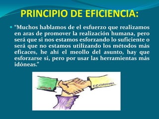 PRINCIPIO DE EFICIENCIA:
 “Muchos hablamos de el esfuerzo que realizamos
 en aras de promover la realización humana, pero
 será que si nos estamos esforzando lo suficiente o
 será que no estamos utilizando los métodos más
 eficaces, he ahí el meollo del asunto, hay que
 esforzarse si, pero por usar las herramientas más
 idóneas.”
 