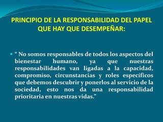 PRINCIPIO DE LA RESPONSABILIDAD DEL PAPEL
        QUE HAY QUE DESEMPEÑAR:


 “ No somos responsables de todos los aspectos del
 bienestar      humano,      ya  que     nuestras
 responsabilidades van ligadas a la capacidad,
 compromiso, circunstancias y roles específicos
 que debemos descubrir y ponerlos al servicio de la
 sociedad, esto nos da una responsabilidad
 prioritaria en nuestras vidas.”
 