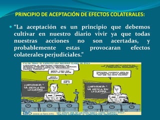 PRINCIPIO DE ACEPTACIÓN DE EFECTOS COLATERALES:

 “La aceptación es un principio que debemos
 cultivar en nuestro diario vivir ya que todas
 nuestras acciones no son acertadas, y
 probablemente      estas    provocaran efectos
 colaterales perjudiciales.”
 