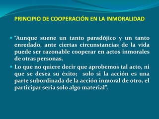 PRINCIPIO DE COOPERACIÓN EN LA INMORALIDAD


 “Aunque suene un tanto paradójico y un tanto
  enredado, ante ciertas circunstancias de la vida
  puede ser razonable cooperar en actos inmorales
  de otras personas.
 Lo que no quiere decir que aprobemos tal acto, ni
  que se desea su éxito; solo si la acción es una
  parte subordinada de la acción inmoral de otro, el
  participar seria solo algo material”.
 