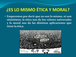 ¿ES LO MISMO ÉTICA Y MORAL?
 Empecemos por decir que no son lo mismo, ni son
 sinónimos; la ética nos da los valores universales
 y la moral nos da las distintas aplicaciones que
 tiene la ética.
 
