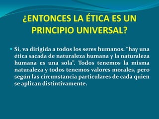¿ENTONCES LA ÉTICA ES UN
      PRINCIPIO UNIVERSAL?
 Sí, va dirigida a todos los seres humanos. “hay una
 ética sacada de naturaleza humana y la naturaleza
 humana es una sola”. Todos tenemos la misma
 naturaleza y todos tenemos valores morales, pero
 según las circunstancia particulares de cada quien
 se aplican distintivamente.
 