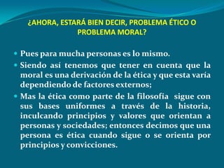 ¿AHORA, ESTARÁ BIEN DECIR, PROBLEMA ÉTICO O
               PROBLEMA MORAL?

 Pues para mucha personas es lo mismo.
 Siendo así tenemos que tener en cuenta que la
  moral es una derivación de la ética y que esta varía
  dependiendo de factores externos;
 Mas la ética como parte de la filosofía sigue con
  sus bases uniformes a través de la historia,
  inculcando principios y valores que orientan a
  personas y sociedades; entonces decimos que una
  persona es ética cuando sigue o se orienta por
  principios y convicciones.
 