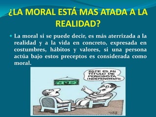 ¿LA MORAL ESTÁ MAS ATADA A LA
         REALIDAD?
 La moral si se puede decir, es más aterrizada a la
 realidad y a la vida en concreto, expresada en
 costumbres, hábitos y valores, si una persona
 actúa bajo estos preceptos es considerada como
 moral.
 