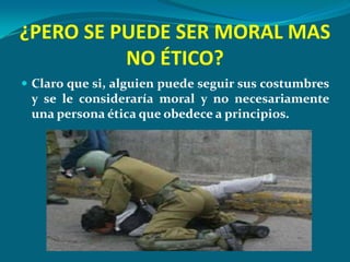 ¿PERO SE PUEDE SER MORAL MAS
          NO ÉTICO?
 Claro que si, alguien puede seguir sus costumbres
 y se le consideraría moral y no necesariamente
 una persona ética que obedece a principios.
 
