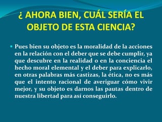 ¿ AHORA BIEN, CUÁL SERÍA EL
     OBJETO DE ESTA CIENCIA?
 Pues bien su objeto es la moralidad de la acciones
 en la relación con el deber que se debe cumplir, ya
 que descubre en la realidad o en la conciencia el
 hecho moral elemental y el deber para explicarlo,
 en otras palabras más castizas, la ética, no es más
 que el intento racional de averiguar cómo vivir
 mejor, y su objeto es darnos las pautas dentro de
 nuestra libertad para así conseguirlo.
 