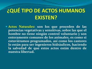 ¿QUÉ TIPO DE ACTOS HUMANOS
          EXISTEN?
 Actos Naturales: son los que proceden de las
 potencias vegetativas y sensitivas, sobre las que el
 hombre no tiene ningún control voluntario y son
 enteramente comunes de los animales, es como si
 estuviéramos programados, así como los castores
 lo están para ser ingenieros hidráulicos, haciendo
 la salvedad de que estos actos están dentro de
 nuestra libertad.
 