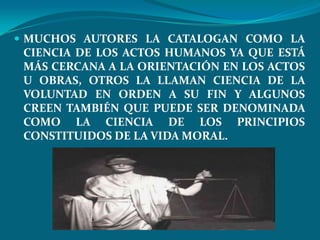  MUCHOS AUTORES LA CATALOGAN COMO LA
 CIENCIA DE LOS ACTOS HUMANOS YA QUE ESTÁ
 MÁS CERCANA A LA ORIENTACIÓN EN LOS ACTOS
 U OBRAS, OTROS LA LLAMAN CIENCIA DE LA
 VOLUNTAD EN ORDEN A SU FIN Y ALGUNOS
 CREEN TAMBIÉN QUE PUEDE SER DENOMINADA
 COMO LA CIENCIA DE LOS PRINCIPIOS
 CONSTITUIDOS DE LA VIDA MORAL.
 