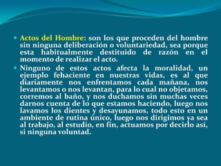  Actos del Hombre: son los que proceden del hombre
  sin ninguna deliberación o voluntariedad, sea porque
  esta habitualmente destituido de razón en el
  momento de realizar el acto.
 Ninguno de estos actos afecta la moralidad, un
  ejemplo fehaciente en nuestras vidas, es al que
  diariamente nos enfrentamos cada mañana, nos
  levantamos o nos levantan, para lo cual no objetamos,
  corremos al baño, y nos duchamos sin muchas veces
  darnos cuenta de lo que estamos haciendo, luego nos
  lavamos los dientes y desayunamos, todo esto en un
  ambiente de rutina único, luego nos dirigimos ya sea
  al trabajo, al estudio, en fin, actuamos por decirlo así,
  si ninguna voluntad.
 