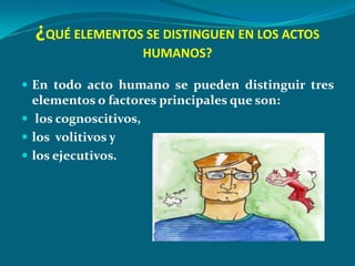 ¿QUÉ ELEMENTOS SE DISTINGUEN EN LOS ACTOS
                    HUMANOS?

 En todo acto humano se pueden distinguir tres
  elementos o factores principales que son:
 los cognoscitivos,
 los volitivos y
 los ejecutivos.
 