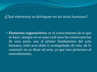 ¿Qué elementos se distinguen en los actos humanos?

 Elemento cognoscitivo: es el conocimiento de lo que
  se hace, aunque no se sepa cual sean las consecuencias
  de esos actos, son el primer fundamento del acto
  humano, todo acto debe ir acompañado de este, de lo
  contrario no se diese tal acto, ya que este pertenece al
  entendimiento.
 
