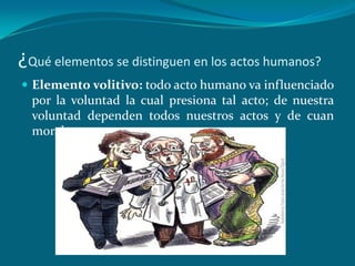 ¿Qué elementos se distinguen en los actos humanos?
 Elemento volitivo: todo acto humano va influenciado
  por la voluntad la cual presiona tal acto; de nuestra
  voluntad dependen todos nuestros actos y de cuan
  morales sean o no.
 