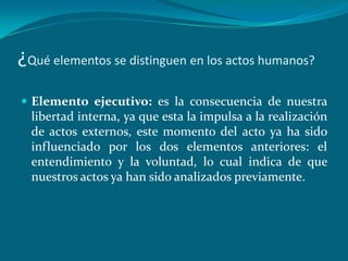 ¿Qué elementos se distinguen en los actos humanos?
 Elemento ejecutivo: es la consecuencia de nuestra
  libertad interna, ya que esta la impulsa a la realización
  de actos externos, este momento del acto ya ha sido
  influenciado por los dos elementos anteriores: el
  entendimiento y la voluntad, lo cual indica de que
  nuestros actos ya han sido analizados previamente.
 