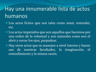Hay una innumerable lista de actos
humanos
 Los actos lícitos que son tales como amar, entender,
  etc.
 Los actos imperados que son aquellos que hacemos por
  una orden de la voluntad y son naturales como son el
  abrir y cerrar los ojos, parpadear.
 Hay otros actos que se manejan a nivel interno y hacen
  uso de nuestras facultades, la imaginación, el
  entendimiento y la misma razón.
 