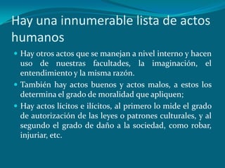 Hay una innumerable lista de actos
humanos
 Hay otros actos que se manejan a nivel interno y hacen
  uso de nuestras facultades, la imaginación, el
  entendimiento y la misma razón.
 También hay actos buenos y actos malos, a estos los
  determina el grado de moralidad que apliquen;
 Hay actos lícitos e ilícitos, al primero lo mide el grado
  de autorización de las leyes o patrones culturales, y al
  segundo el grado de daño a la sociedad, como robar,
  injuriar, etc.
 