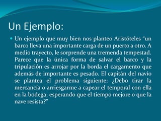 Un Ejemplo:
 Un ejemplo que muy bien nos planteo Aristóteles “un
 barco lleva una importante carga de un puerto a otro. A
 medio trayecto, le sorprende una tremenda tempestad.
 Parece que la única forma de salvar el barco y la
 tripulación es arrojar por la borda el cargamento que
 además de importante es pesado. El capitán del navío
 se plantea el problema siguiente: ¿Debo tirar la
 mercancía o arriesgarme a capear el temporal con ella
 en la bodega, esperando que el tiempo mejore o que la
 nave resista?”
 